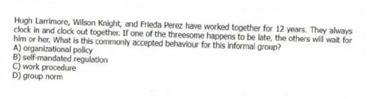 Hugh Larrimore, Wilson Knight, and Frieda Perez have worked together for 12 years. They always clock in and clock out together. If one of the threesome happens to be late, the others will wait for him or her. What is this commonly accepted behaviour for this informal group?
A) organizational policy
B) self-mandated regulation
C) work procedure
D) group norm
