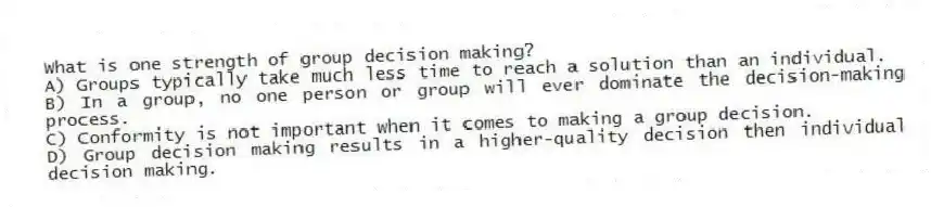 What is one strength of group decision making?
A) Groups typically take much less time to reach a solution than an individual.
B) In a group, no one person or group will ever dominate the decision-making process.
C) Conformity is not important when it comes to making a group decision.
D) Group decision making results in a higher-quality decision then individual decision making.