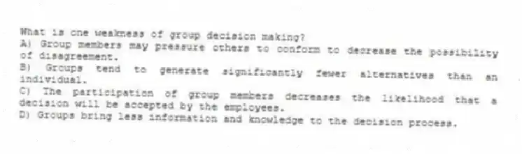 What is one weakness of group decision making?
A) Group members may pressure others to conform to decrease the possibility of disagreement.
B) Groups tend to generate significantly fewer alternatives than an individual.
C) The participation of group members decreases the likelihood that a decision will be accepted by the employees.
D) Groups bring less information and knowledge to the decision process.