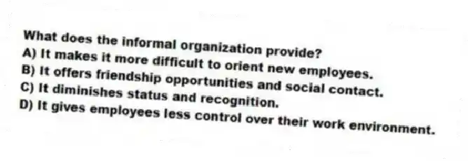 What does the informal organization provide?
A) It makes it more difficult to orient new employees.
B) It offers friendship opportunities and social contact.
C) It diminishes status and recognition.
D) It gives employees less control over their work environment.
