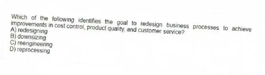 Which of the following identifies the goal to redesign business processes to achieve improvements in cost control, product quality, and customer service?
A) redesigning
B) downsizing
C) reengineering
D) reprocessing
