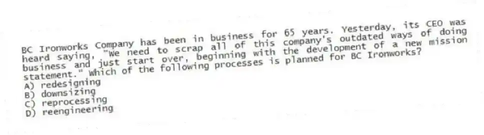 BC Ironworks Company has been in business for 65 years. Yesterday, its CEO was heard saying, "We need to scrap all of this company's outdated ways of doing business and just start over, beginning with the development of a new mission statement." Which of the following processes is planned for BC Ironworks?
A) redesigning
B) downsizing
C) reprocessing
D) reengineering
