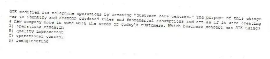 GTE modified its telephone operations by creating "customer care centres." The purpose of this change was to identify and abandon outdated rules and fundamental assumptions and act as if it were creating a new company more in tune with the needs of today's customers. Which business concept was GTE using?
A) operations research
B) quality improvement
C) operational control
D) reengineering