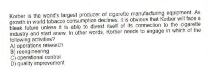 Korber is the world's largest producer of cigarette manufacturing equipment. As growth in world tobacco consumption declines, it is obvious that Korber will face a bleak future unless it is able to divest itself of its connection to the cigarette industry and start anew. In other words, Korber needs to engage in which of the following activities?
A) operations research
B) reengineering
C) operational control
D) quality improvement