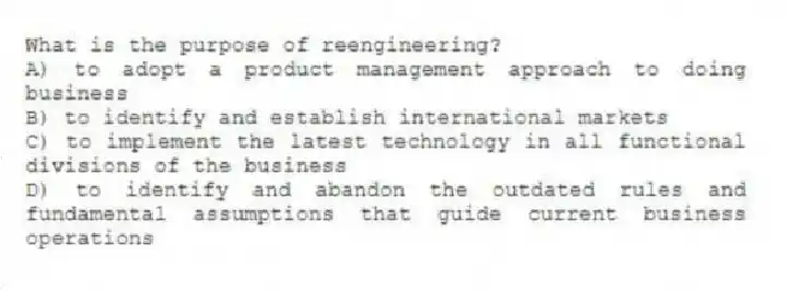 What is the purpose of reengineering?
A) to adopt a product management approach to doing business
B) to identify and establish international markets
C) to implement the latest technology in all functional divisions of the business
D) to identify and abandon the outdated rules and fundamental assumptions that guide current business operations