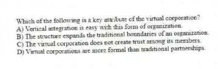 Which of the following is a key attribute of the virtual corporation?
A) Vertical integration is easy with this form of organization.
B) The structure expands the traditional boundaries of an organization.
C) The virtual corporation does not create trust among its members.
D) Virtual corporations are more formal than traditional partnerships.