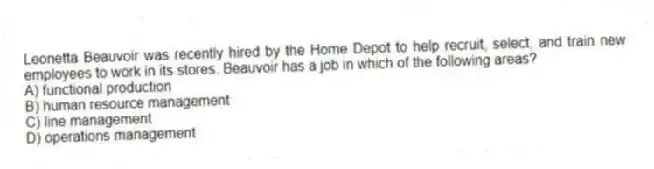 Leonetta Beauvoir was recently hired by the Home Depot to help recruit, select, and train new employees to work in its stores. Beauvoir has a job in which of the following areas?
A) functional production
B) human resource management
C) line management
D) operations management