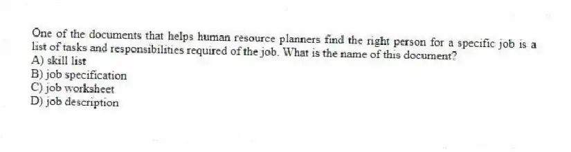 One of the documents that helps human resource planners find the right person for a specific job is a list of tasks and responsibilities required of the job. What is the name of this document?
A) skill list
B) job specification
C) job worksheet
D) job description