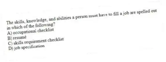 The skills, knowledge, and abilities a person must have to fill a job are spelled out in which of the following?
A) occupational checklist
B) resumé
C) skills requirement checklist
D) job specification
