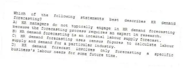 Which of the following statements best describes HR demand forecasting?
A) HR managers do not typically engage in HR demand forecasting because the forecasting process requires an expert in research.
B) HR demand forecasting is an internal labour supply forecast.
C) HR demand forecasting uses census figures to calculate labour supply and demand for a particular industry.
D) HR demand forecast involves only forecasting a specific business's labour needs for some future time.