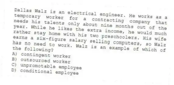 Dallas Walz is an electrical engineer. He works as a temporary worker for a contracting company that needs his talents only about nine months out of the year. While he likes the extra income, he would much rather stay home with his two preschoolers. His wife earns a six-figure salary selling computers, so Walz has no need to work. Walz is an example of which of the following?
A) contingent worker
B) outsourced worker
C) unpromotable employee
D) conditional employee