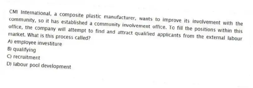 CMI International, a composite plastic manufacturer, wants to improve its involvement with the community, so it has established a community involvement office. To fill the positions within this office, the company will attempt to find and attract qualified applicants from the external labour market. What is this process called?
A) employee investiture
B) qualifying
C) recruitment
D) labour pool development