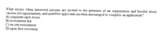 What occurs when interested persons are invited to the premises of an organization and briefed about various job opportunities, and qualified applicants are then encouraged to complete an application?
A) corporate open house
B) recruitment fair
C) on-site recruitment
D) open face screening