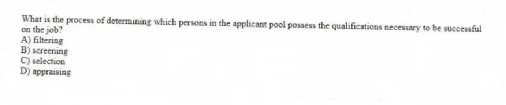 What is the process of determining which persons in the applicant pool possess the qualifications necessary to be successful on the job?
A) filtering
B) screening
C) selection
D) appraising