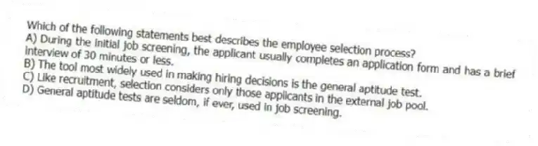 Which of the following statements best describes the employee selection process?
A) During the initial job screening, the applicant usually completes an application form and has a brief interview of 30 minutes or less.
B) The tool most widely used in making hiring decisions is the general aptitude test.
C) Like recruitment, selection considers only those applicants in the external job pool.
D) General aptitude tests are seldom, if ever, used in job screening.