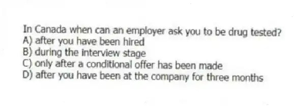 In Canada when can an employer ask you to be drug tested?
A) after you have been hired
B) during the interview stage
C) only after a conditional offer has been made
D) after you have been at the company for three months