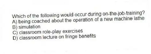 Which of the following would occur during on-the-job-training?
A) being coached about the operation of a new machine lathe
B) simulation
C) classroom role-play exercises
D) classroom lecture on fringe benefits