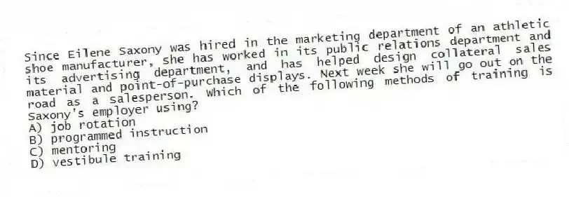 Since Eilene Saxony was hired in the marketing department of an athletic shoe manufacturer, she has worked in its public relations department and its advertising department, and has helped design collateral sales material and point-of-purchase displays. Next week she will go out on the road as a salesperson. Which of the following methods of training is Saxony's employer using?
A) job rotation
B) programmed instruction
C) mentoring
D) vestibule training