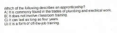 Which of the following describes an apprenticeship?
A) It is commonly found in the trades of plumbing and electrical work.
B) It does not involve classroom training.
C) It can last as long as four years.
D) It is a form of off-the-job training.