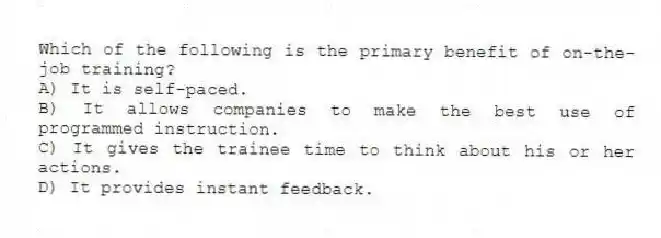 Which of the following is the primary benefit of on-the-job training?
A) It is self-paced.
B) It allows companies to make the best use of programmed instruction.
C) It gives the trainee time to think about his or her actions.
D) It provides instant feedback.