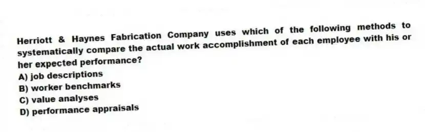 Herriott & Haynes Fabrication Company uses which of the following methods to systematically compare the actual work accomplishment of each employee with his or her expected performance?
A) job descriptions
B) worker benchmarks
C) value analyses
D) performance appraisals