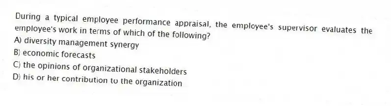 During a typical employee performance appraisal, the employee's supervisor evaluates the employee's work in terms of which of the following?
A) diversity management synergy
B) economic forecasts
C) the opinions of organizational stakeholders
D) his or her contribution to the organization