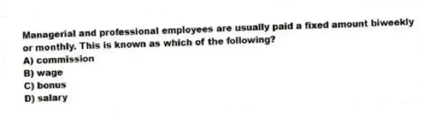 Managerial and professional employees are usually paid a fixed amount biweekly or monthly. This is known as which of the following?
A) commission
B) wage
C) bonus
D) salary
