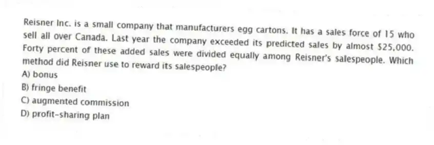 Reisner Inc. is a small company that manufacturers egg cartons. It has a sales force of 15 who sell all over Canada. Last year the company exceeded its predicted sales by almost $25,000. Forty percent of these added sales were divided equally among Reisner's salespeople. Which method did Reisner use to reward its salespeople?
A) bonus
B) fringe benefit
C) augmented commission
D) profit-sharing plan