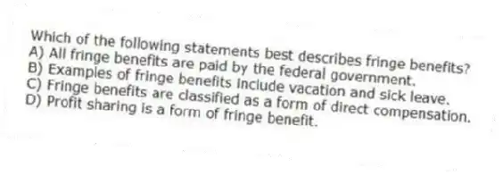Which of the following statements best describes fringe benefits?
A) All fringe benefits are paid by the federal government.
B) Examples of fringe benefits include vacation and sick leave.
C) Fringe benefits are classified as a form of direct compensation.
D) Profit sharing is a form of fringe benefit.
