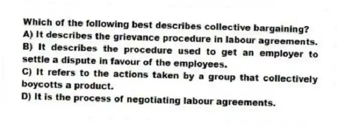 Which of the following best describes collective bargaining?
A) It describes the grievance procedure in labour agreements.
B) It describes the procedure used to get an employer to settle a dispute in favour of the employees.
C) It refers to the actions taken by a group that collectively boycotts a product.
D) It is the process of negotiating labour agreements.