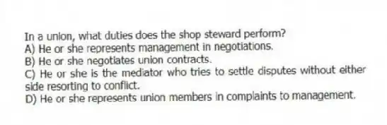 In a union, what duties does the shop steward perform?
A) He or she represents management in negotiations.
B) He or she negotiates union contracts.
C) He or she is the mediator who tries to settle disputes without either side resorting to conflict.
D) He or she represents union members in complaints to management.