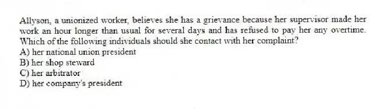 Allyson, a unionized worker, believes she has a grievance because her supervisor made her work an hour longer than usual for several days and has refused to pay her any overtime. Which of the following individuals should she contact with her complaint?
A) her national union president
B) her shop steward
C) her arbitrator
D) her company's president