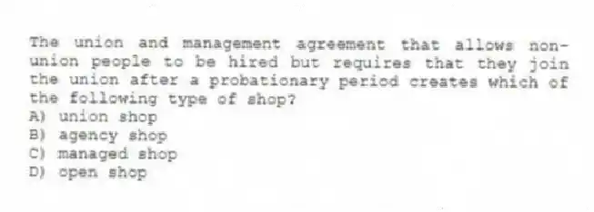 The union and management agreement that allows non-union people to be hired but requires that they join the union after a probationary period creates which of the following type of shop?
A) union shop
B) agency shop
C) managed shop
D) open shop