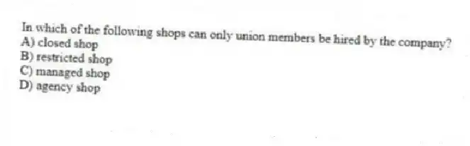 In which of the following shops can only union members be hired by the company?
A) closed shop
B) restricted shop
C) managed shop
D) agency shop