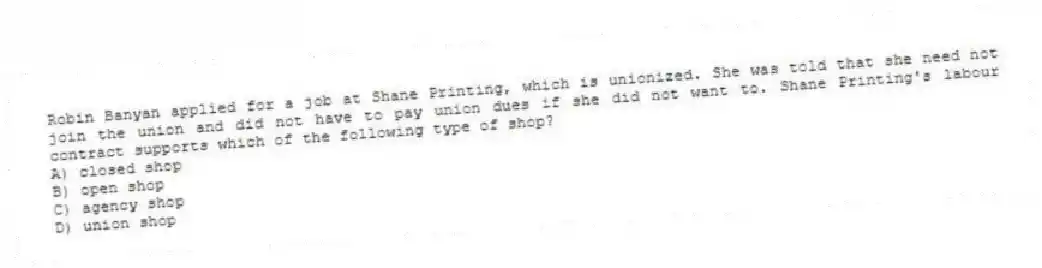 Robin Banyan applied for a job at Shane Printing, which is unionized. She was told that she need not join the union and did not have to pay union dues if she did not want to. Shane Printing's labour contract supports which of the following type of shop?
A) closed shop
B) open shop
C) agency shop
D) union shop