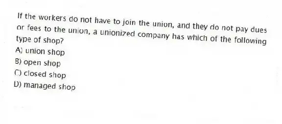 If the workers do not have to join the union, and they do not pay dues or fees to the union, a unionized company has which of the following type of shop?
A) union shop
B) open shop
C) closed shop
D) managed shop