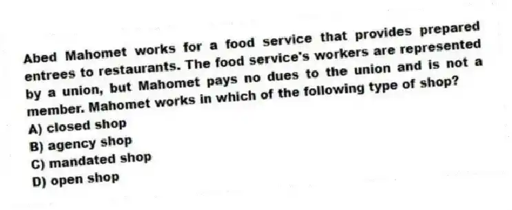 Abed Mahomet works for a food service that provides prepared entrees to restaurants. The food service's workers are represented by a union, but Mahomet pays no dues to the union and is not a member. Mahomet works in which of the following type of shop?
A) closed shop
B) agency shop
C) mandated shop
D) open shop