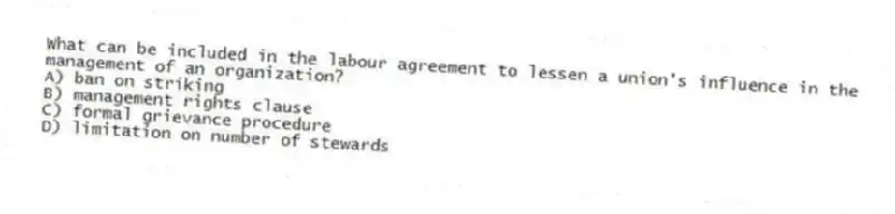 What can be included in the labour agreement to lessen a union's influence in the management of an organization?
A) ban on striking
B) management rights clause
C) formal grievance procedure
D) limitation on number of stewards