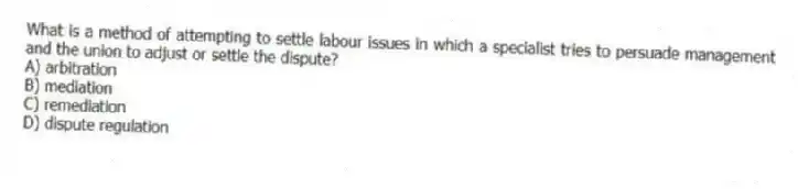 What is a method of attempting to settle labour issues in which a specialist tries to persuade management and the union to adjust or settle the dispute?
A) arbitration
B) mediation
C) remediation
D) dispute regulation