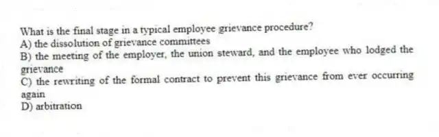 What is the final stage in a typical employee grievance procedure?
A) the dissolution of grievance committees
B) the meeting of the employer, the union steward, and the employee who lodged the grievance
C) the rewriting of the formal contract to prevent this grievance from ever occurring again
D) arbitration