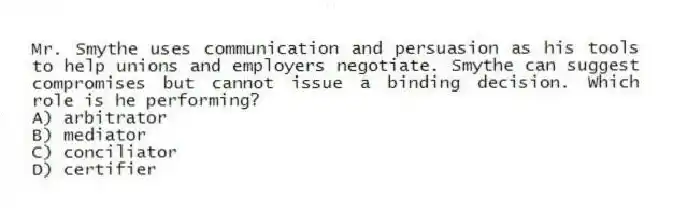 Mr. Smythe uses communication and persuasion as his tools to help unions and employers negotiate. Smythe can suggest compromises but cannot issue a binding decision. Which role is he performing?
A) arbitrator
B) mediator
C) conciliator
D) certifier
