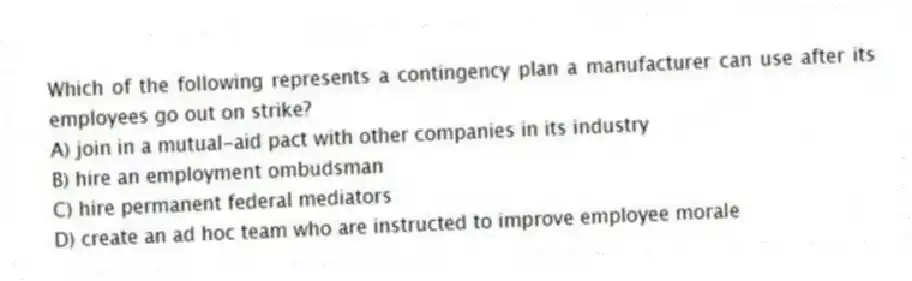 Which of the following represents a contingency plan a manufacturer can use after its employees go out on strike?
A) join in a mutual-aid pact with other companies in its industry
B) hire an employment ombudsman
C) hire permanent federal mediators
D) create an ad hoc team who are instructed to improve employee morale
