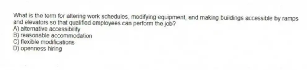 What is the term for altering work schedules, modifying equipment, and making buildings accessible by ramps and elevators so that qualified employees can perform the job?
A) alternative accessibility
B) reasonable accommodation
C) flexible modifications
D) openness hiring