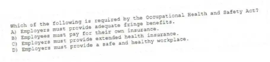 Which of the following is required by the Occupational Health and Safety Act?
A) Employers must provide adequate fringe benefits.
B) Employees must pay for their own insurance.
C) Employers must provide extended health insurance.
D) Employers must provide a safe and healthy workplace.