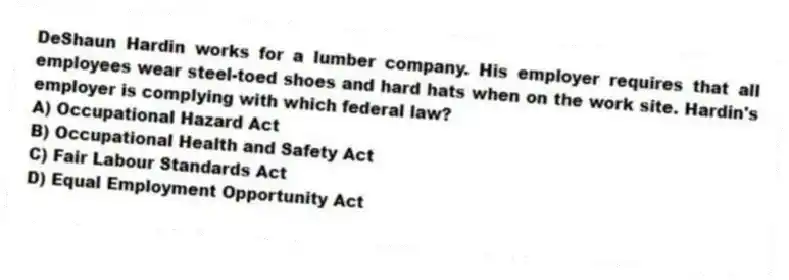 DeShaun Hardin works for a lumber company. His employer requires that all employees wear steel-toed shoes and hard hats when on the work site. Hardin's employer is complying with which federal law?
A) Occupational Hazard Act
B) Occupational Health and Safety Act
C) Fair Labour Standards Act
D) Equal Employment Opportunity Act