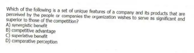 Which of the following is a set of unique features of a company and its products that are perceived by the people or companies the organization wishes to serve as significant and superior to those of the competition?
A) synergistic benefit
B) competitive advantage
C) superlative benefit
D) comparative perception