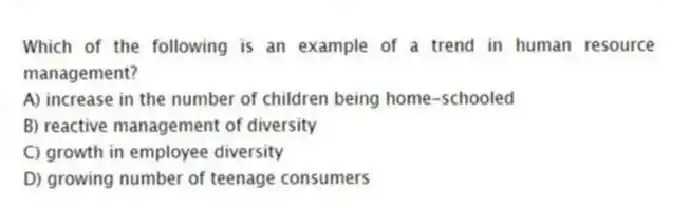 Which of the following is an example of a trend in human resource management?
A) increase in the number of children being home-schooled
B) reactive management of diversity
C) growth in employee diversity
D) growing number of teenage consumers
