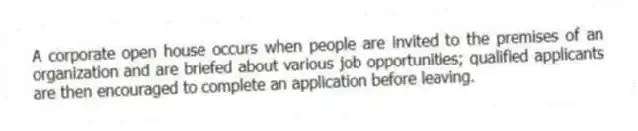 A corporate open house occurs when people are invited to the premises of an organization and are briefed about various job opportunities; qualified applicants are then encouraged to complete an application before leaving.