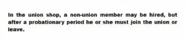 In the union shop, a non-union member may be hired, but after a probationary period he or she must join the union or leave.