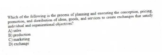 Which of the following is the process of planning and executing the conception, pricing, promotion, and distribution of ideas, goods, and services to create exchanges that satisfy individual and organizational objectives?
A) sales
B) production
C) marketing
D) exchange